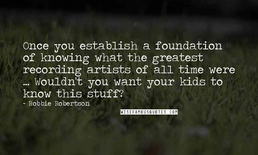 Robbie Robertson Quotes: Once you establish a foundation of knowing what the greatest recording artists of all time were ... Wouldn't you want your kids to know this stuff?