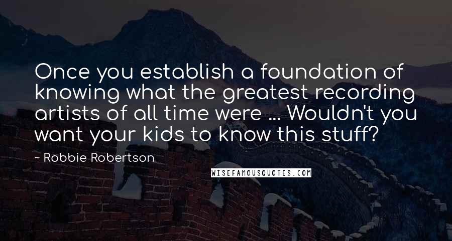 Robbie Robertson Quotes: Once you establish a foundation of knowing what the greatest recording artists of all time were ... Wouldn't you want your kids to know this stuff?