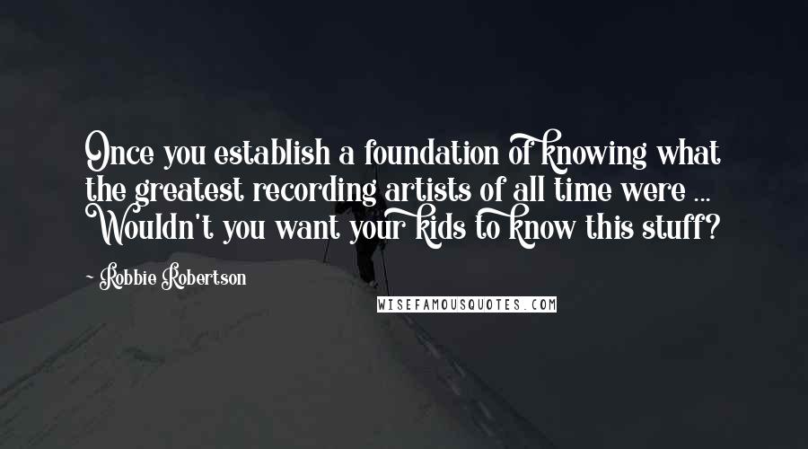 Robbie Robertson Quotes: Once you establish a foundation of knowing what the greatest recording artists of all time were ... Wouldn't you want your kids to know this stuff?