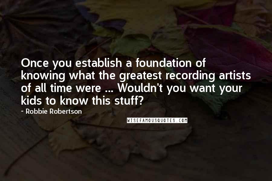 Robbie Robertson Quotes: Once you establish a foundation of knowing what the greatest recording artists of all time were ... Wouldn't you want your kids to know this stuff?