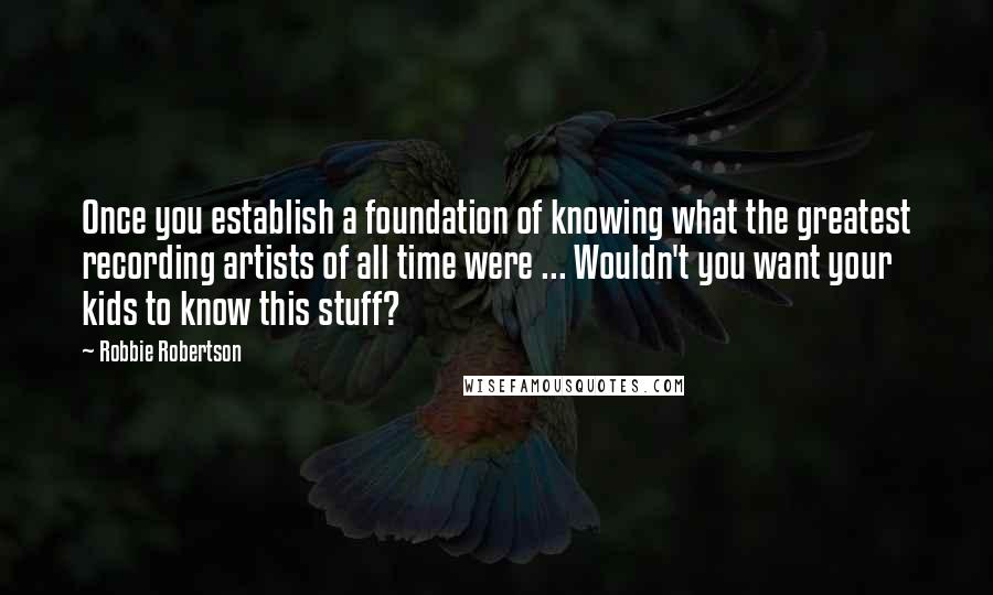 Robbie Robertson Quotes: Once you establish a foundation of knowing what the greatest recording artists of all time were ... Wouldn't you want your kids to know this stuff?