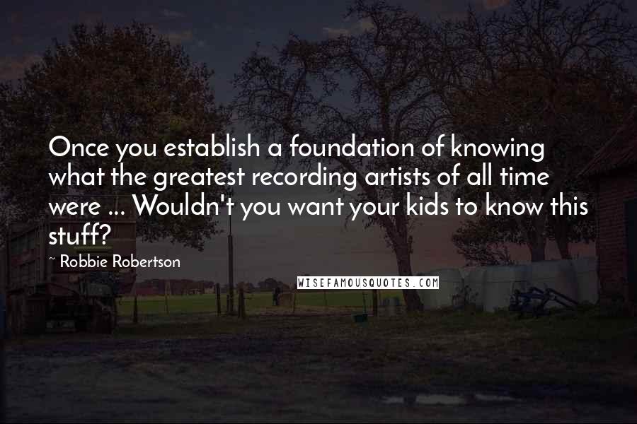 Robbie Robertson Quotes: Once you establish a foundation of knowing what the greatest recording artists of all time were ... Wouldn't you want your kids to know this stuff?