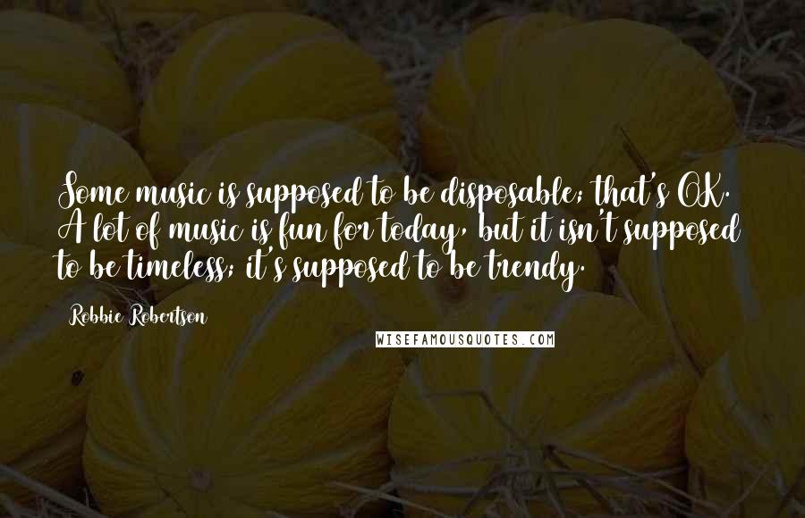 Robbie Robertson Quotes: Some music is supposed to be disposable; that's OK. A lot of music is fun for today, but it isn't supposed to be timeless; it's supposed to be trendy.