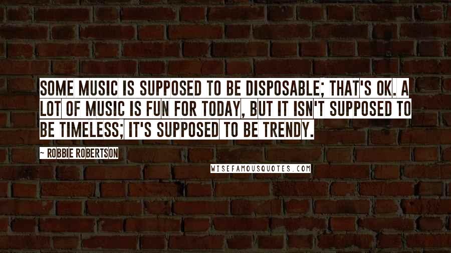 Robbie Robertson Quotes: Some music is supposed to be disposable; that's OK. A lot of music is fun for today, but it isn't supposed to be timeless; it's supposed to be trendy.
