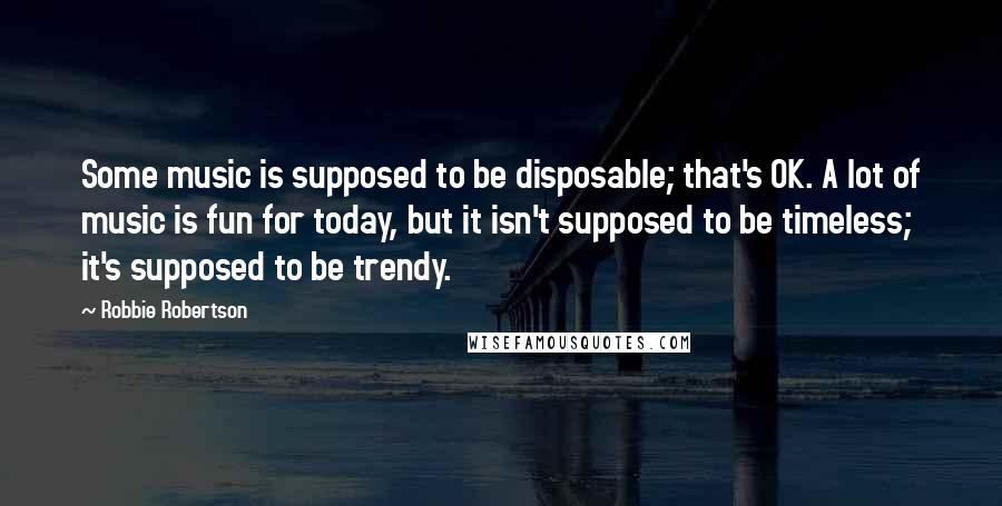 Robbie Robertson Quotes: Some music is supposed to be disposable; that's OK. A lot of music is fun for today, but it isn't supposed to be timeless; it's supposed to be trendy.