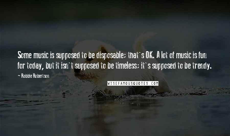 Robbie Robertson Quotes: Some music is supposed to be disposable; that's OK. A lot of music is fun for today, but it isn't supposed to be timeless; it's supposed to be trendy.