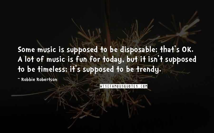 Robbie Robertson Quotes: Some music is supposed to be disposable; that's OK. A lot of music is fun for today, but it isn't supposed to be timeless; it's supposed to be trendy.