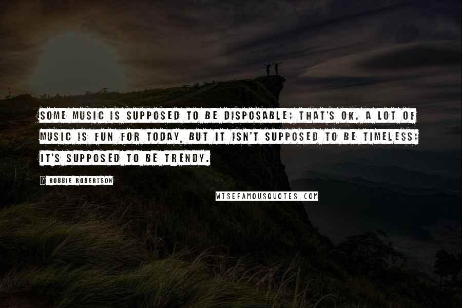 Robbie Robertson Quotes: Some music is supposed to be disposable; that's OK. A lot of music is fun for today, but it isn't supposed to be timeless; it's supposed to be trendy.