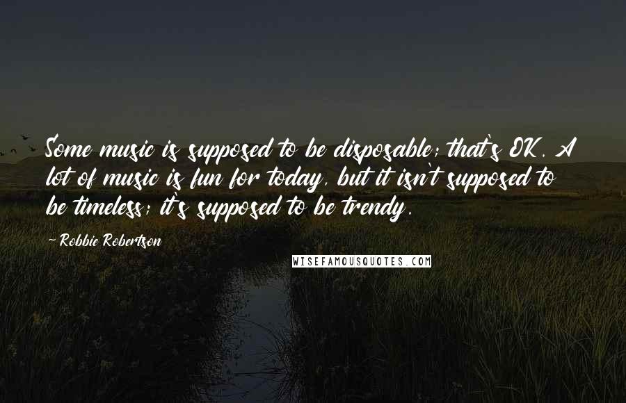 Robbie Robertson Quotes: Some music is supposed to be disposable; that's OK. A lot of music is fun for today, but it isn't supposed to be timeless; it's supposed to be trendy.