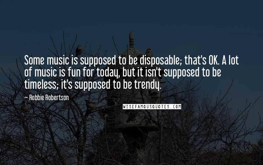 Robbie Robertson Quotes: Some music is supposed to be disposable; that's OK. A lot of music is fun for today, but it isn't supposed to be timeless; it's supposed to be trendy.