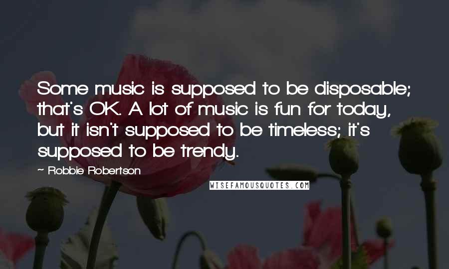 Robbie Robertson Quotes: Some music is supposed to be disposable; that's OK. A lot of music is fun for today, but it isn't supposed to be timeless; it's supposed to be trendy.