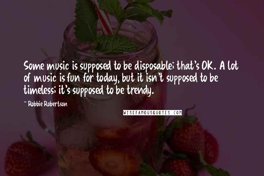 Robbie Robertson Quotes: Some music is supposed to be disposable; that's OK. A lot of music is fun for today, but it isn't supposed to be timeless; it's supposed to be trendy.