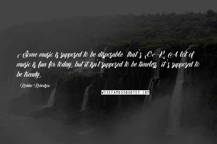 Robbie Robertson Quotes: Some music is supposed to be disposable; that's OK. A lot of music is fun for today, but it isn't supposed to be timeless; it's supposed to be trendy.