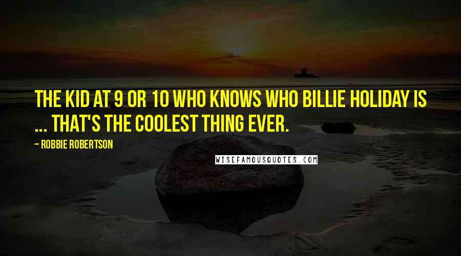 Robbie Robertson Quotes: The kid at 9 or 10 who knows who Billie Holiday is ... that's the coolest thing ever.