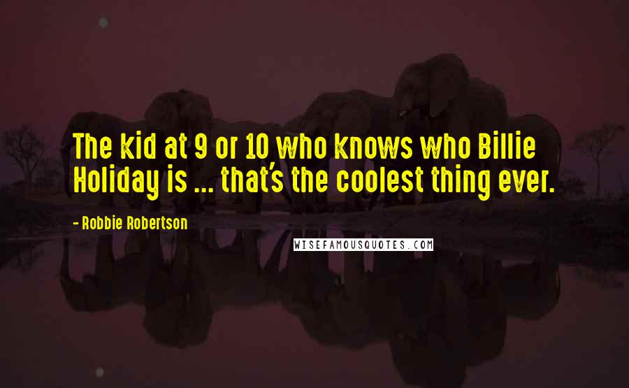 Robbie Robertson Quotes: The kid at 9 or 10 who knows who Billie Holiday is ... that's the coolest thing ever.