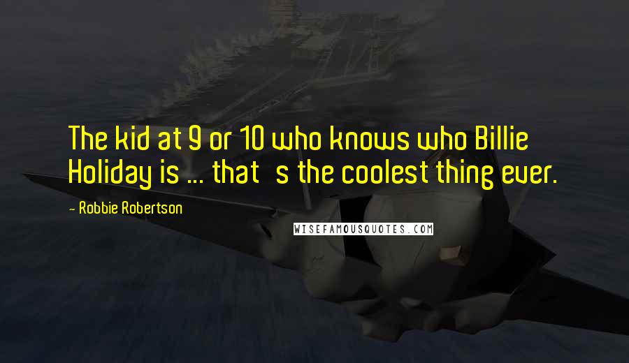 Robbie Robertson Quotes: The kid at 9 or 10 who knows who Billie Holiday is ... that's the coolest thing ever.