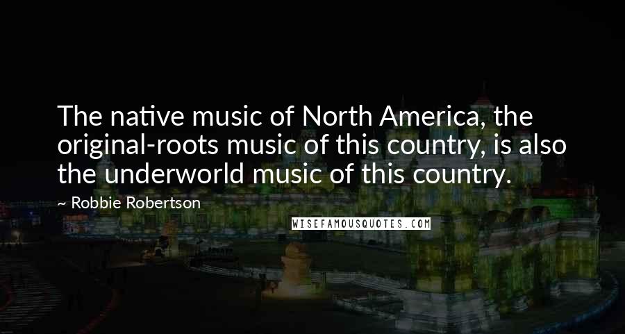 Robbie Robertson Quotes: The native music of North America, the original-roots music of this country, is also the underworld music of this country.