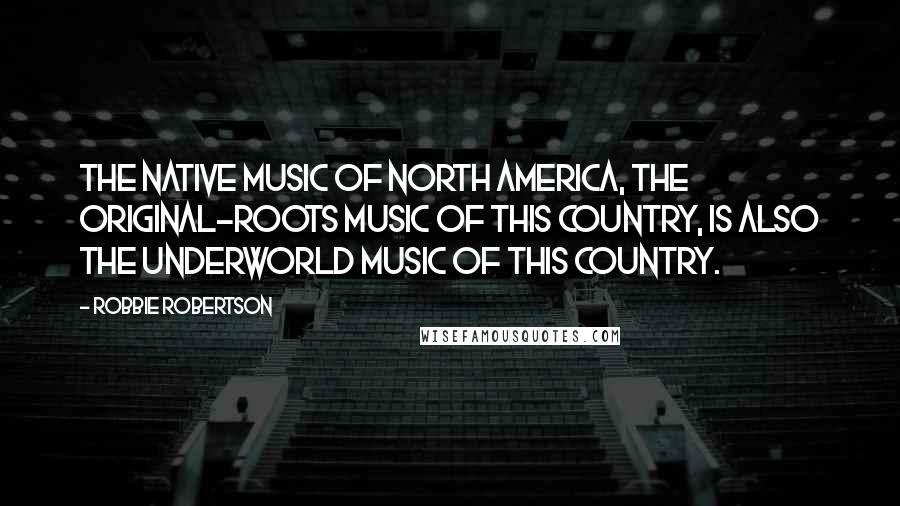 Robbie Robertson Quotes: The native music of North America, the original-roots music of this country, is also the underworld music of this country.