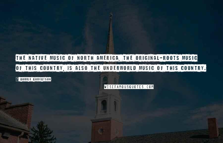 Robbie Robertson Quotes: The native music of North America, the original-roots music of this country, is also the underworld music of this country.