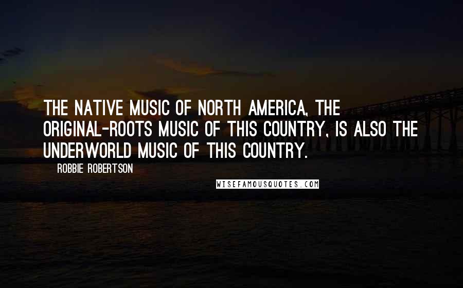 Robbie Robertson Quotes: The native music of North America, the original-roots music of this country, is also the underworld music of this country.