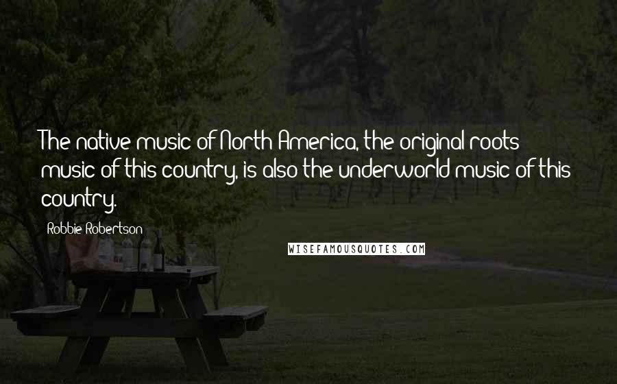 Robbie Robertson Quotes: The native music of North America, the original-roots music of this country, is also the underworld music of this country.