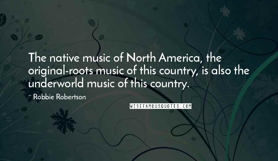 Robbie Robertson Quotes: The native music of North America, the original-roots music of this country, is also the underworld music of this country.