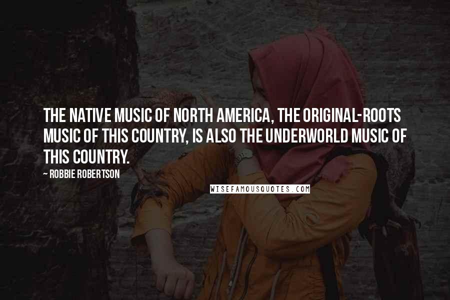 Robbie Robertson Quotes: The native music of North America, the original-roots music of this country, is also the underworld music of this country.