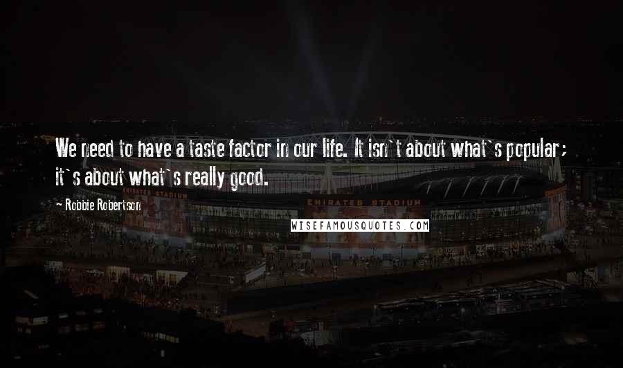 Robbie Robertson Quotes: We need to have a taste factor in our life. It isn't about what's popular; it's about what's really good.