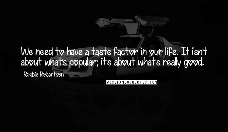 Robbie Robertson Quotes: We need to have a taste factor in our life. It isn't about what's popular; it's about what's really good.