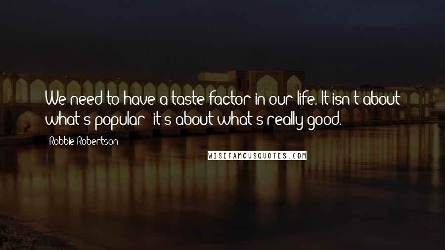 Robbie Robertson Quotes: We need to have a taste factor in our life. It isn't about what's popular; it's about what's really good.