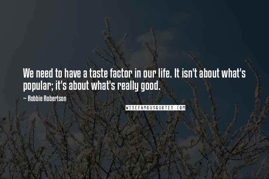 Robbie Robertson Quotes: We need to have a taste factor in our life. It isn't about what's popular; it's about what's really good.