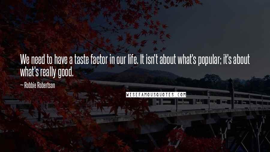 Robbie Robertson Quotes: We need to have a taste factor in our life. It isn't about what's popular; it's about what's really good.