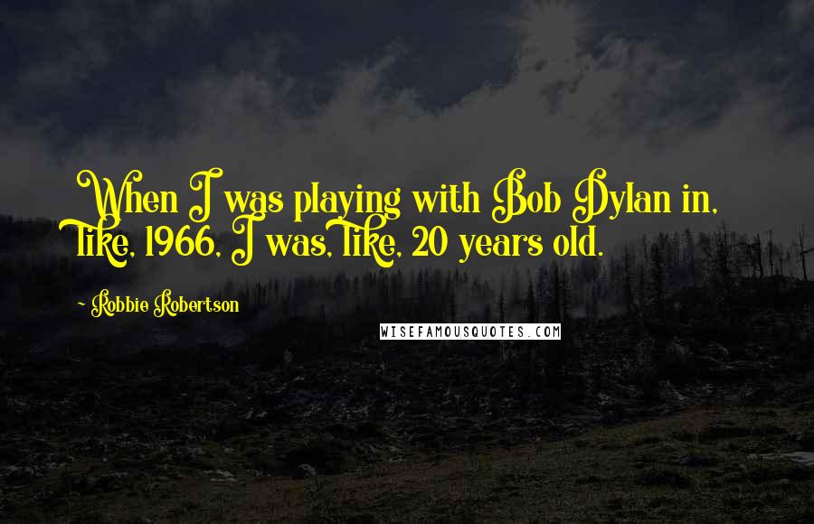 Robbie Robertson Quotes: When I was playing with Bob Dylan in, like, 1966, I was, like, 20 years old.