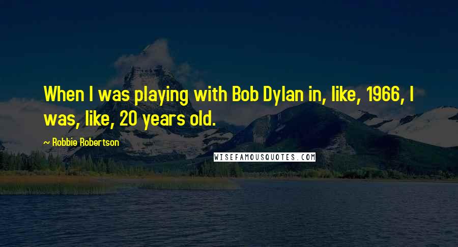 Robbie Robertson Quotes: When I was playing with Bob Dylan in, like, 1966, I was, like, 20 years old.