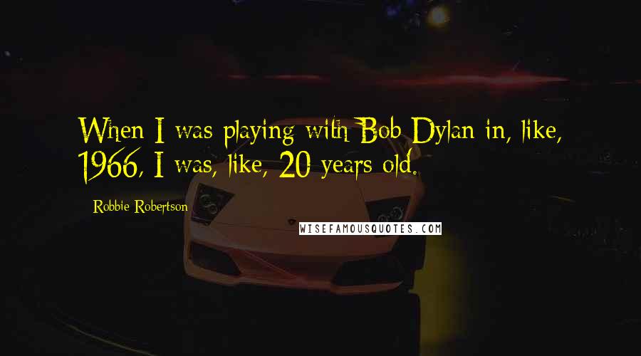 Robbie Robertson Quotes: When I was playing with Bob Dylan in, like, 1966, I was, like, 20 years old.