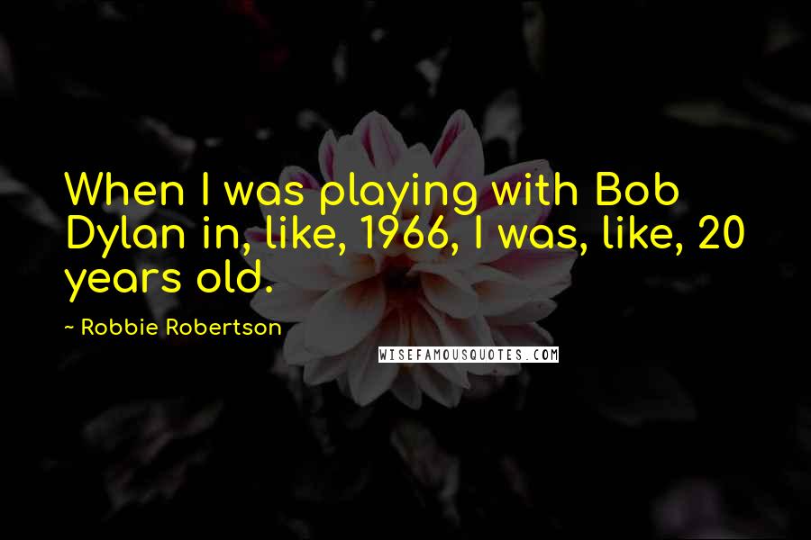 Robbie Robertson Quotes: When I was playing with Bob Dylan in, like, 1966, I was, like, 20 years old.