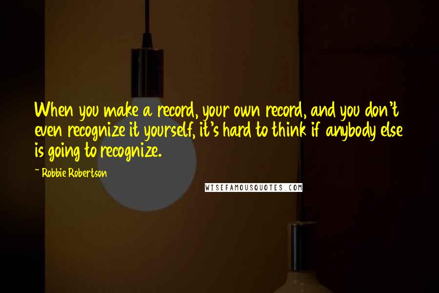 Robbie Robertson Quotes: When you make a record, your own record, and you don't even recognize it yourself, it's hard to think if anybody else is going to recognize.
