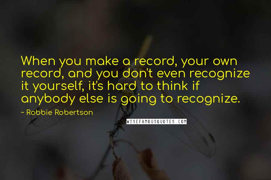 Robbie Robertson Quotes: When you make a record, your own record, and you don't even recognize it yourself, it's hard to think if anybody else is going to recognize.