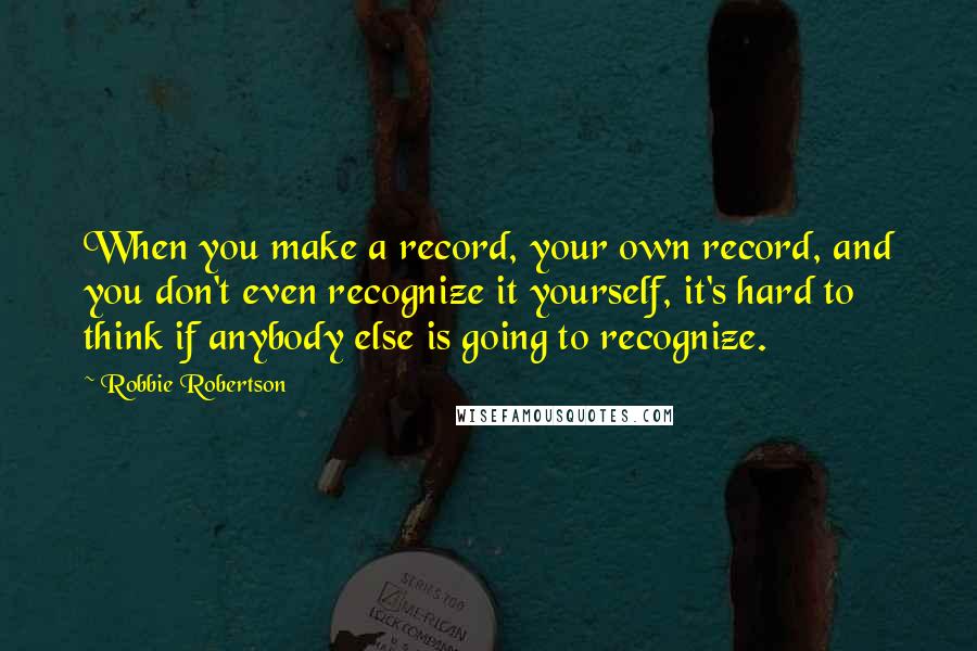 Robbie Robertson Quotes: When you make a record, your own record, and you don't even recognize it yourself, it's hard to think if anybody else is going to recognize.