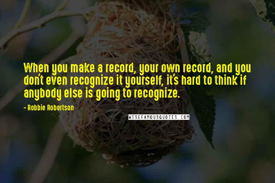 Robbie Robertson Quotes: When you make a record, your own record, and you don't even recognize it yourself, it's hard to think if anybody else is going to recognize.