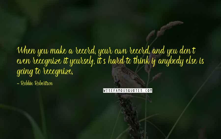Robbie Robertson Quotes: When you make a record, your own record, and you don't even recognize it yourself, it's hard to think if anybody else is going to recognize.