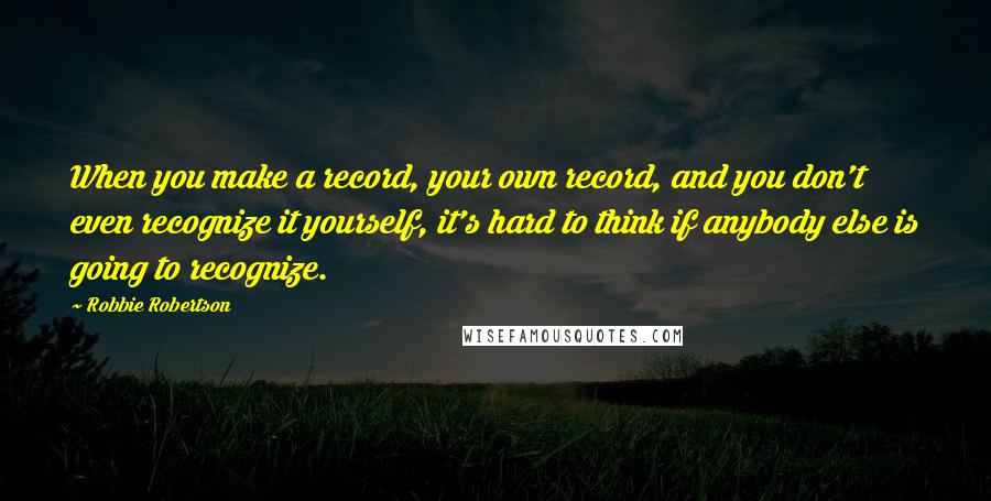 Robbie Robertson Quotes: When you make a record, your own record, and you don't even recognize it yourself, it's hard to think if anybody else is going to recognize.
