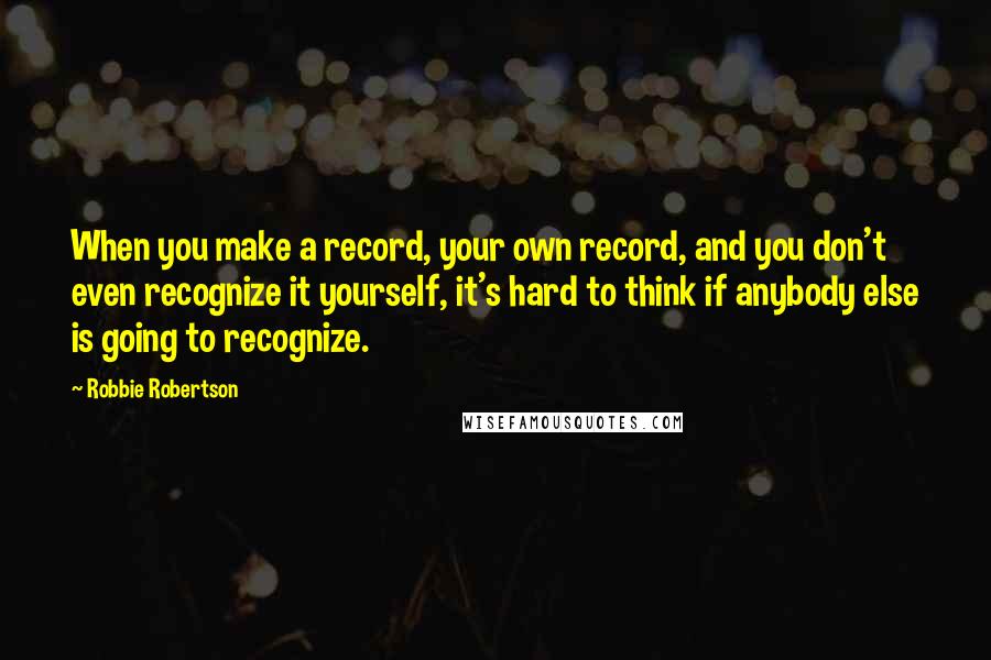Robbie Robertson Quotes: When you make a record, your own record, and you don't even recognize it yourself, it's hard to think if anybody else is going to recognize.