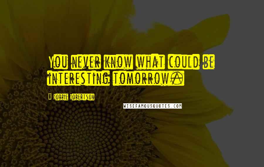 Robbie Robertson Quotes: You never know what could be interesting tomorrow.