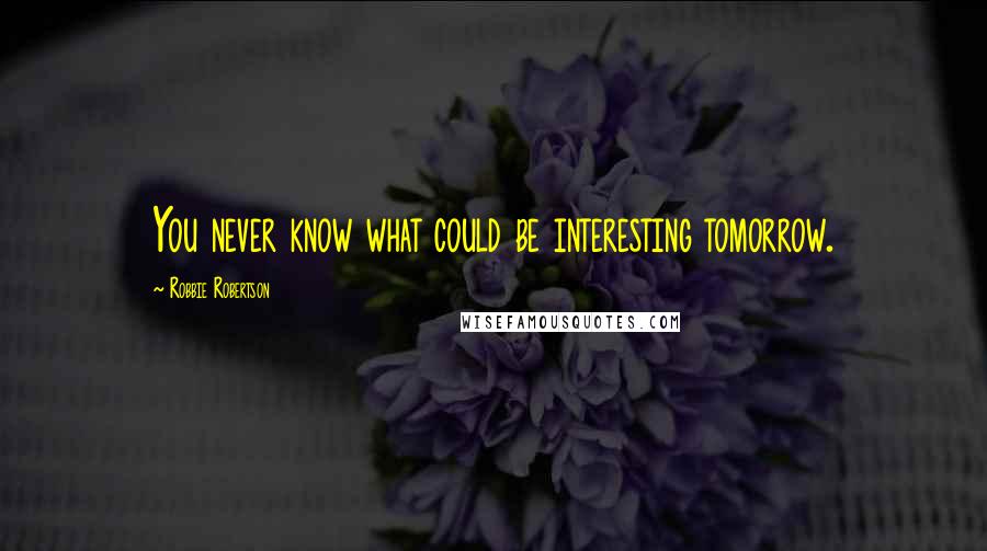 Robbie Robertson Quotes: You never know what could be interesting tomorrow.