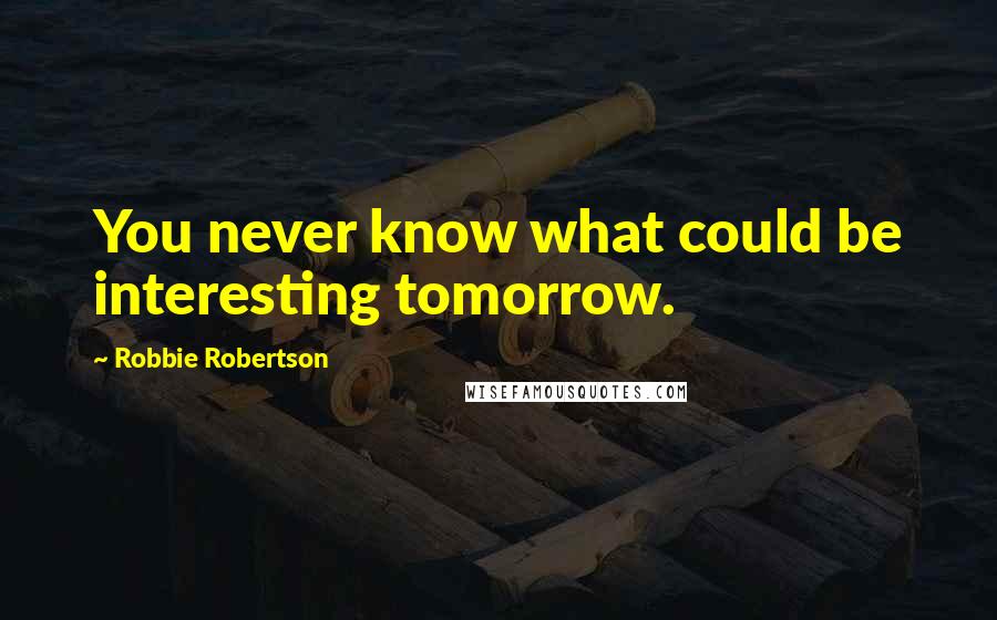 Robbie Robertson Quotes: You never know what could be interesting tomorrow.