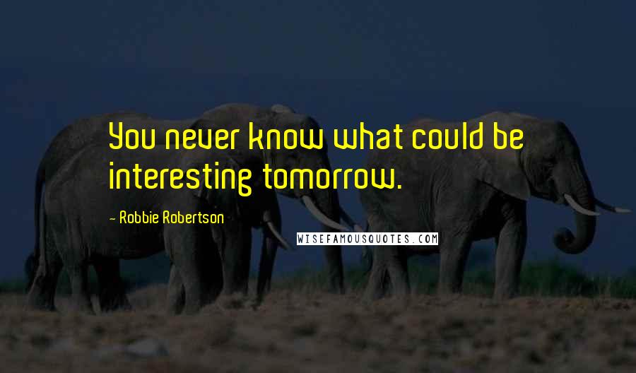 Robbie Robertson Quotes: You never know what could be interesting tomorrow.