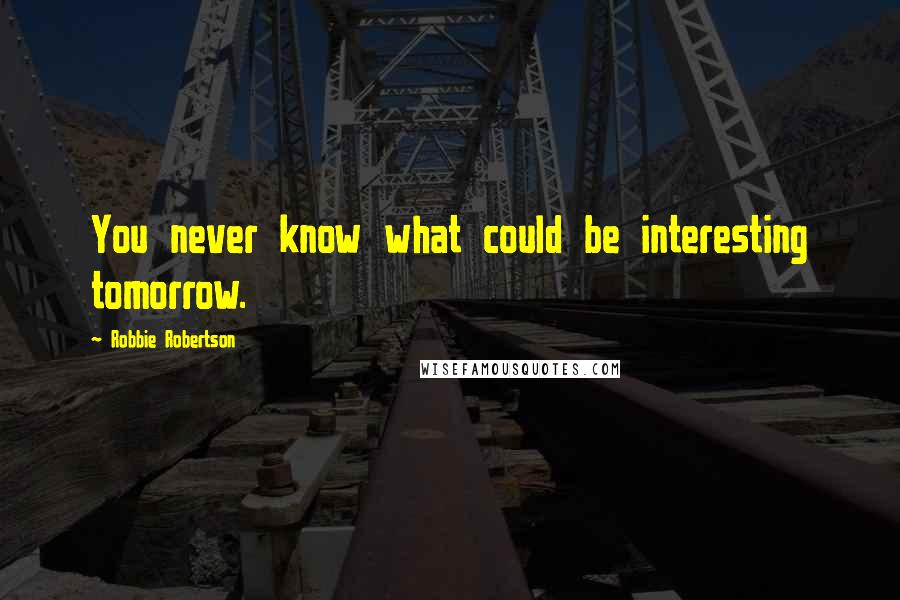 Robbie Robertson Quotes: You never know what could be interesting tomorrow.