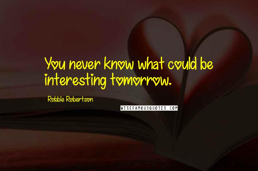 Robbie Robertson Quotes: You never know what could be interesting tomorrow.