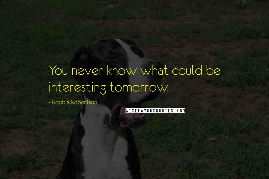 Robbie Robertson Quotes: You never know what could be interesting tomorrow.